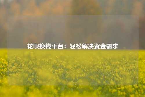 花呗换钱平台：轻松解决资金需求