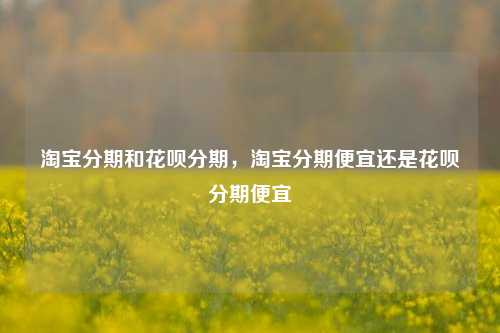 淘宝分期和花呗分期，淘宝分期便宜还是花呗分期便宜