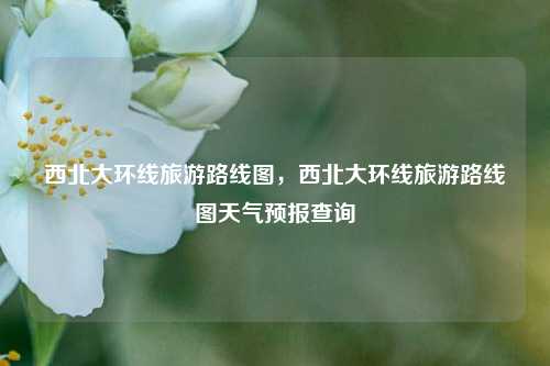 西北大环线旅游路线图，西北大环线旅游路线图天气预报查询