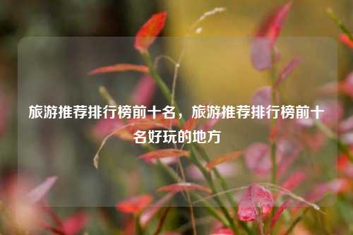 旅游推荐排行榜前十名，旅游推荐排行榜前十名好玩的地方
