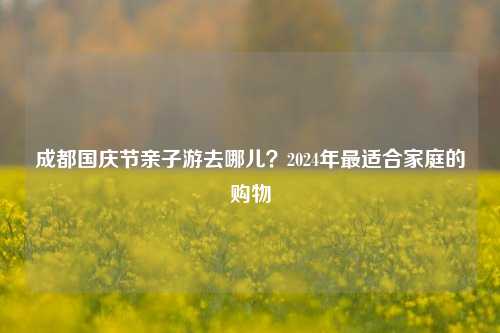 成都国庆节亲子游去哪儿？2024年最适合家庭的购物