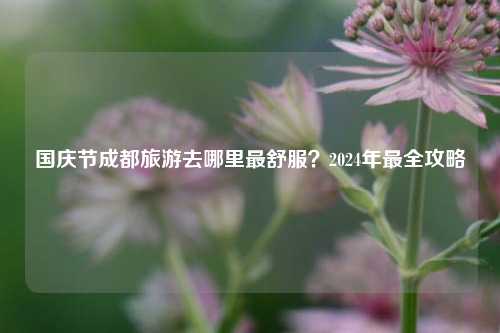 国庆节成都旅游去哪里最舒服？2024年最全攻略