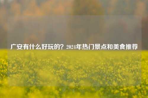 广安有什么好玩的？2024年热门景点和美食推荐