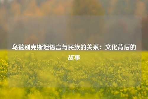乌兹别克斯坦语言与民族的关系：文化背后的故事