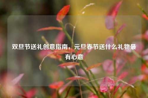 双旦节送礼创意指南，元旦春节送什么礼物最有心意