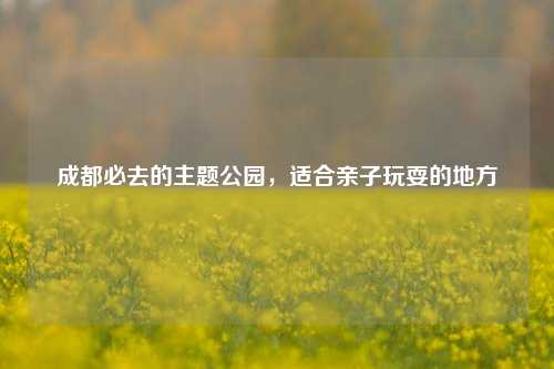 成都必去的主题公园，适合亲子玩耍的地方
