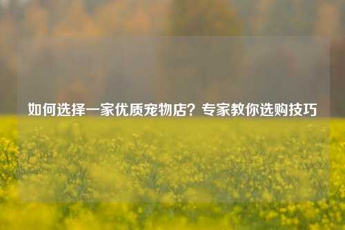 如何选择一家优质宠物店？专家教你选购技巧