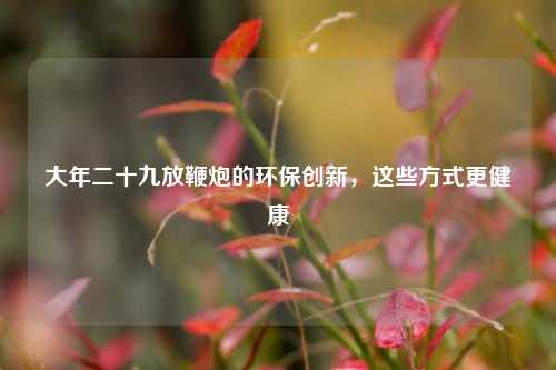大年二十九放鞭炮的环保创新，这些方式更健康
