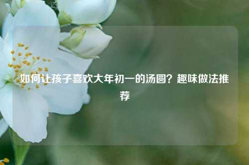 如何让孩子喜欢大年初一的汤圆？趣味做法推荐