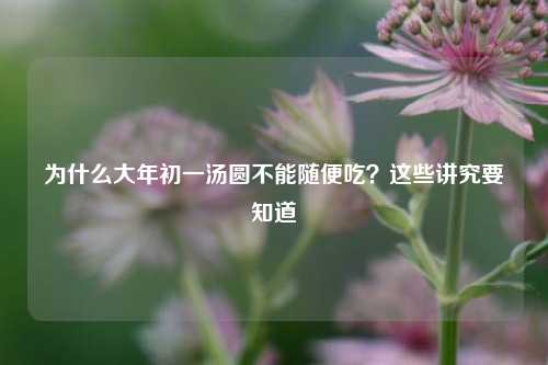为什么大年初一汤圆不能随便吃？这些讲究要知道