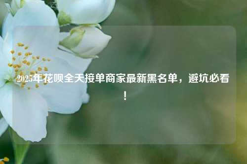 2025年花呗全天接单商家最新黑名单，避坑必看！
