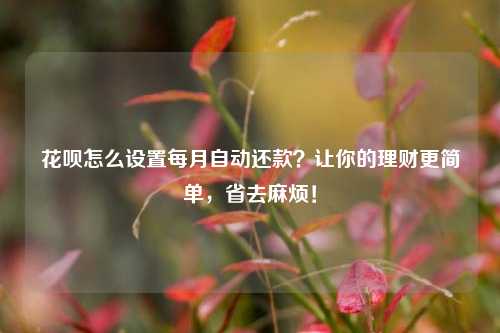 花呗怎么设置每月自动还款？让你的理财更简单，省去麻烦！